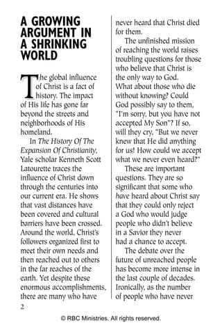 Q0605 Never Heard 2col pp       4/10/06     8:39 AM       Page 2




    A GROWING                        never heard that Christ died
    ARGUMENT IN                      for them.
                                         The unfinished mission
    A SHRINKING                      of reaching the world raises
    WORLD                            troubling questions for those
                                     who believe that Christ is


    T
           he global influence       the only way to God.
          of Christ is a fact of     What about those who die
          history. The impact        without knowing? Could
    of His life has gone far         God possibly say to them,
    beyond the streets and           “I’m sorry, but you have not
    neighborhoods of His             accepted My Son”? If so,
    homeland.                        will they cry, “But we never
        In The History Of The        knew that He did anything
    Expansion Of Christianity,       for us! How could we accept
    Yale scholar Kenneth Scott       what we never even heard?”
    Latourette traces the                These are important
    influence of Christ down         questions. They are so
    through the centuries into       significant that some who
    our current era. He shows        have heard about Christ say
    that vast distances have         that they could only reject
    been covered and cultural        a God who would judge
    barriers have been crossed.      people who didn’t believe
    Around the world, Christ’s       in a Savior they never
    followers organized first to     had a chance to accept.
    meet their own needs and             The debate over the
    then reached out to others       future of unreached people
    in the far reaches of the        has become more intense in
    earth. Yet despite these         the last couple of decades.
    enormous accomplishments,        Ironically, as the number
    there are many who have          of people who have never
    2
                 © RBC Ministries. All rights reserved.
 
