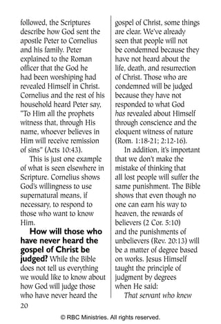 Q0605 Never Heard 2col pp       4/10/06     8:39 AM       Page 20




    followed, the Scriptures         gospel of Christ, some things
    describe how God sent the        are clear. We’ve already
    apostle Peter to Cornelius       seen that people will not
    and his family. Peter            be condemned because they
    explained to the Roman           have not heard about the
    officer that the God he          life, death, and resurrection
    had been worshiping had          of Christ. Those who are
    revealed Himself in Christ.      condemned will be judged
    Cornelius and the rest of his    because they have not
    household heard Peter say,       responded to what God
    “To Him all the prophets         has revealed about Himself
    witness that, through His        through conscience and the
    name, whoever believes in        eloquent witness of nature
    Him will receive remission       (Rom. 1:18-21; 2:12-16).
    of sins” (Acts 10:43).               In addition, it’s important
        This is just one example     that we don’t make the
    of what is seen elsewhere in     mistake of thinking that
    Scripture. Cornelius shows       all lost people will suffer the
    God’s willingness to use         same punishment. The Bible
    supernatural means, if           shows that even though no
    necessary, to respond to         one can earn his way to
    those who want to know           heaven, the rewards of
    Him.                             believers (2 Cor. 5:10)
       How will those who            and the punishments of
    have never heard the             unbelievers (Rev. 20:13) will
    gospel of Christ be              be a matter of degree based
    judged? While the Bible          on works. Jesus Himself
    does not tell us everything      taught the principle of
    we would like to know about      judgment by degrees
    how God will judge those         when He said:
    who have never heard the             That servant who knew
    20
                 © RBC Ministries. All rights reserved.
 