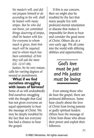 Q0605 Never Heard 2col pp        4/10/06     8:39 AM       Page 21




       his master’s will, and did        If this is our concern,
       not prepare himself or do      then we might also be
       according to his will, shall   troubled by the fact that
       be beaten with many            many people live with
       stripes. But he who did        profound mental retardation
       not know, yet committed        or disease that makes it
       things deserving of stripes,   impossible for them to hear
       shall be beaten with few.      and consider the good news
       For everyone to whom           of Christ. Others die at a
       much is given, from him        very early age. We all come
       much will be required;         into the world with differing
       and to whom much has           abilities and opportunities.
       been committed, of him
       they will ask the more
       (Lk. 12:47-48).                       God’s love
       Justice, by its very nature,         must be just
    calls for varying degrees of
    reward or punishment.                  and His justice
      What if we find                      must be loving.
    ourselves struggling
    with issues of fairness?
    Some of us will undoubtedly           Even among those who
    find ourselves struggling         do hear the gospel, there are
    with the thought that God         profound differences. Some
    has not given everyone an         hear clearly about the love
    equal opportunity to hear         of Christ from loving parents
    the message of Christ. We         or godly spiritual leaders.
    may be deeply troubled by         Others hear the message of
    the fact that not everyone        Christ from those who abuse
    has had a chance to hear          their power and exploit their
    the gospel.                       followers.
                                                                     21
                  © RBC Ministries. All rights reserved.
 