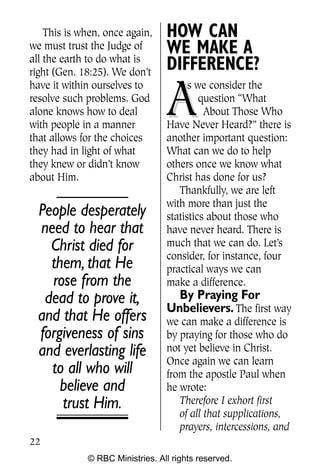 Q0605 Never Heard 2col pp       4/10/06     8:39 AM       Page 22




        This is when, once again,    HOW CAN
    we must trust the Judge of
    all the earth to do what is
                                     WE MAKE A
    right (Gen. 18:25). We don’t
                                     DIFFERENCE?

                                     A
    have it within ourselves to            s we consider the
    resolve such problems. God                question “What
    alone knows how to deal                    About Those Who
    with people in a manner          Have Never Heard?” there is
    that allows for the choices      another important question:
    they had in light of what        What can we do to help
    they knew or didn’t know         others once we know what
    about Him.                       Christ has done for us?
                                        Thankfully, we are left
                                     with more than just the
      People desperately             statistics about those who
      need to hear that              have never heard. There is
        Christ died for              much that we can do. Let’s
                                     consider, for instance, four
        them, that He                practical ways we can
        rose from the                make a difference.
       dead to prove it,               By Praying For
                                     Unbelievers. The first way
      and that He offers             we can make a difference is
      forgiveness of sins            by praying for those who do
      and everlasting life           not yet believe in Christ.
                                     Once again we can learn
        to all who will              from the apostle Paul when
          believe and                he wrote:
          trust Him.                    Therefore I exhort first
                                        of all that supplications,
                                        prayers, intercessions, and
    22
                 © RBC Ministries. All rights reserved.
 