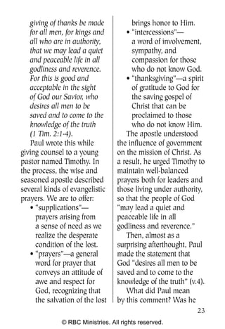 Q0605 Never Heard 2col pp        4/10/06     8:39 AM       Page 23




       giving of thanks be made            brings honor to Him.
       for all men, for kings and        • “intercessions”—
       all who are in authority,           a word of involvement,
       that we may lead a quiet            sympathy, and
       and peaceable life in all           compassion for those
       godliness and reverence.            who do not know God.
       For this is good and              • “thanksgiving”—a spirit
       acceptable in the sight             of gratitude to God for
       of God our Savior, who              the saving gospel of
       desires all men to be               Christ that can be
       saved and to come to the            proclaimed to those
       knowledge of the truth              who do not know Him.
       (1 Tim. 2:1-4).                   The apostle understood
       Paul wrote this while          the influence of government
    giving counsel to a young         on the mission of Christ. As
    pastor named Timothy. In          a result, he urged Timothy to
    the process, the wise and         maintain well-balanced
    seasoned apostle described        prayers both for leaders and
    several kinds of evangelistic     those living under authority,
    prayers. We are to offer:         so that the people of God
       • “supplications”—             “may lead a quiet and
         prayers arising from         peaceable life in all
         a sense of need as we        godliness and reverence.”
         realize the desperate           Then, almost as a
         condition of the lost.       surprising afterthought, Paul
       • “prayers”—a general          made the statement that
         word for prayer that         God “desires all men to be
         conveys an attitude of       saved and to come to the
         awe and respect for          knowledge of the truth” (v.4).
         God, recognizing that           What did Paul mean
         the salvation of the lost    by this comment? Was he
                                                                     23
                  © RBC Ministries. All rights reserved.
 