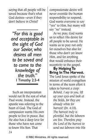 Q0605 Never Heard 2col pp        4/10/06     8:39 AM       Page 24




    saying that all people will be    compassionate desire will
    saved because that’s what         never override the human
    God desires—even if they          responsibility to respond.
    don’t believe in Christ?          God wants everyone to say
                                      “yes” to Him, but many will
                                      say “no” instead.
       “For this is good                  As we pray, God wants
                                      us to reflect His desire for
      and acceptable in               all people to be saved. He
       the sight of God               wants us to pray not only
        our Savior, who               for ourselves but also for
                                      those who don’t yet know
        desires all men               Him, and for anything
       to be saved and                that would enhance their
        to come to the                receptivity to the gospel.
                                        By Helping To
         knowledge of                 Bring In The Harvest.
          the truth.”                 The Lord Jesus spoke of the
         1 Timothy 2:3-4              mission of world evangelism
                                      in terms of the team effort it
                                      takes to harvest a crop:
       Such an interpretation             Behold, I say to you, lift
    would not fit the rest of what        up your eyes and look at
    Paul wrote. Instead, the              the fields, for they are
    apostle was referring to the          already white for
    heart of God. The God of              harvest! (Jn. 4:35).
    compassion wants His own              The harvest truly is
    people to live in peace. But          plentiful, but the laborers
    He also has a deep love for           are few. Therefore pray
    those who have not come               the Lord of the harvest to
    to know His Son. That                 send out laborers into His
    24
                  © RBC Ministries. All rights reserved.
 