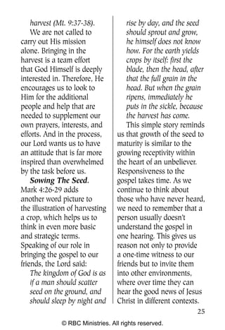 Q0605 Never Heard 2col pp        4/10/06     8:39 AM       Page 25




        harvest (Mt. 9:37-38).            rise by day, and the seed
        We are not called to              should sprout and grow,
    carry out His mission                 he himself does not know
    alone. Bringing in the                how. For the earth yields
    harvest is a team effort              crops by itself: first the
    that God Himself is deeply            blade, then the head, after
    interested in. Therefore, He          that the full grain in the
    encourages us to look to              head. But when the grain
    Him for the additional                ripens, immediately he
    people and help that are              puts in the sickle, because
    needed to supplement our              the harvest has come.
    own prayers, interests, and           This simple story reminds
    efforts. And in the process,      us that growth of the seed to
    our Lord wants us to have         maturity is similar to the
    an attitude that is far more      growing receptivity within
    inspired than overwhelmed         the heart of an unbeliever.
    by the task before us.            Responsiveness to the
        Sowing The Seed.              gospel takes time. As we
    Mark 4:26-29 adds                 continue to think about
    another word picture to           those who have never heard,
    the illustration of harvesting    we need to remember that a
    a crop, which helps us to         person usually doesn’t
    think in even more basic          understand the gospel in
    and strategic terms.              one hearing. This gives us
    Speaking of our role in           reason not only to provide
    bringing the gospel to our        a one-time witness to our
    friends, the Lord said:           friends but to invite them
        The kingdom of God is as      into other environments,
        if a man should scatter       where over time they can
        seed on the ground, and       hear the good news of Jesus
        should sleep by night and     Christ in different contexts.
                                                                     25
                  © RBC Ministries. All rights reserved.
 