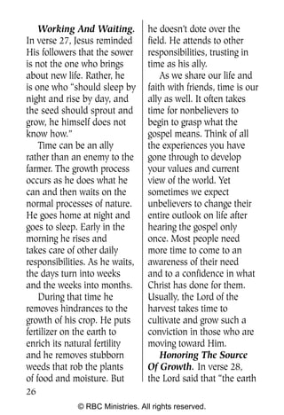 Q0605 Never Heard 2col pp        4/10/06     8:39 AM       Page 26




        Working And Waiting.          he doesn’t dote over the
    In verse 27, Jesus reminded       field. He attends to other
    His followers that the sower      responsibilities, trusting in
    is not the one who brings         time as his ally.
    about new life. Rather, he            As we share our life and
    is one who “should sleep by       faith with friends, time is our
    night and rise by day, and        ally as well. It often takes
    the seed should sprout and        time for nonbelievers to
    grow, he himself does not         begin to grasp what the
    know how.”                        gospel means. Think of all
        Time can be an ally           the experiences you have
    rather than an enemy to the       gone through to develop
    farmer. The growth process        your values and current
    occurs as he does what he         view of the world. Yet
    can and then waits on the         sometimes we expect
    normal processes of nature.       unbelievers to change their
    He goes home at night and         entire outlook on life after
    goes to sleep. Early in the       hearing the gospel only
    morning he rises and              once. Most people need
    takes care of other daily         more time to come to an
    responsibilities. As he waits,    awareness of their need
    the days turn into weeks          and to a confidence in what
    and the weeks into months.        Christ has done for them.
        During that time he           Usually, the Lord of the
    removes hindrances to the         harvest takes time to
    growth of his crop. He puts       cultivate and grow such a
    fertilizer on the earth to        conviction in those who are
    enrich its natural fertility      moving toward Him.
    and he removes stubborn               Honoring The Source
    weeds that rob the plants         Of Growth. In verse 28,
    of food and moisture. But         the Lord said that “the earth
    26
                  © RBC Ministries. All rights reserved.
 