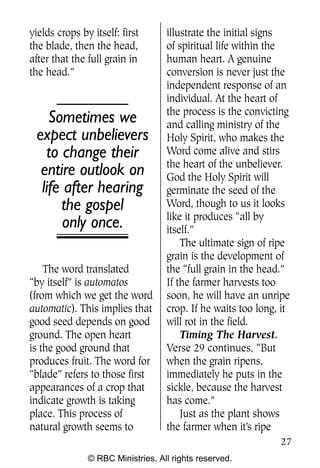 Q0605 Never Heard 2col pp           4/10/06   8:39 AM       Page 27




    yields crops by itself: first       illustrate the initial signs
    the blade, then the head,           of spiritual life within the
    after that the full grain in        human heart. A genuine
    the head.”                          conversion is never just the
                                        independent response of an
                                        individual. At the heart of
                                        the process is the convicting
         Sometimes we                   and calling ministry of the
      expect unbelievers                Holy Spirit, who makes the
        to change their                 Word come alive and stirs
                                        the heart of the unbeliever.
       entire outlook on                God the Holy Spirit will
       life after hearing               germinate the seed of the
           the gospel                   Word, though to us it looks
                                        like it produces “all by
            only once.                  itself.”
                                            The ultimate sign of ripe
                                        grain is the development of
        The word translated             the “full grain in the head.”
    “by itself” is automatos            If the farmer harvests too
    (from which we get the word         soon, he will have an unripe
    automatic). This implies that       crop. If he waits too long, it
    good seed depends on good           will rot in the field.
    ground. The open heart                  Timing The Harvest.
    is the good ground that             Verse 29 continues, “But
    produces fruit. The word for        when the grain ripens,
    “blade” refers to those first       immediately he puts in the
    appearances of a crop that          sickle, because the harvest
    indicate growth is taking           has come.”
    place. This process of                  Just as the plant shows
    natural growth seems to             the farmer when it’s ripe
                                                                      27
                   © RBC Ministries. All rights reserved.
 