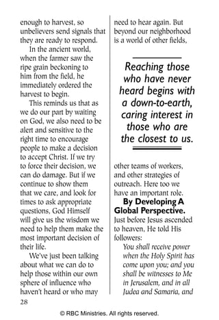 Q0605 Never Heard 2col pp       4/10/06     8:39 AM       Page 28




    enough to harvest, so            need to hear again. But
    unbelievers send signals that    beyond our neighborhood
    they are ready to respond.       is a world of other fields,
        In the ancient world,
    when the farmer saw the
    ripe grain beckoning to             Reaching those
    him from the field, he              who have never
    immediately ordered the
    harvest to begin.                  heard begins with
        This reminds us that as        a down-to-earth,
    we do our part by waiting          caring interest in
    on God, we also need to be
    alert and sensitive to the          those who are
    right time to encourage            the closest to us.
    people to make a decision
    to accept Christ. If we try
    to force their decision, we      other teams of workers,
    can do damage. But if we         and other strategies of
    continue to show them            outreach. Here too we
    that we care, and look for       have an important role.
    times to ask appropriate           By Developing A
    questions, God Himself           Global Perspective.
    will give us the wisdom we       Just before Jesus ascended
    need to help them make the       to heaven, He told His
    most important decision of       followers:
    their life.                          You shall receive power
        We’ve just been talking          when the Holy Spirit has
    about what we can do to              come upon you; and you
    help those within our own            shall be witnesses to Me
    sphere of influence who              in Jerusalem, and in all
    haven’t heard or who may             Judea and Samaria, and
    28
                 © RBC Ministries. All rights reserved.
 