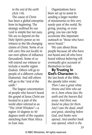 Q0605 Never Heard 2col pp        4/10/06     8:39 AM       Page 29




        to the end of the earth          Organizations have
        (Acts 1:8).                   been set up to assist in
        The cause of Christ           sending a larger number
    has been a global enterprise      of missionaries to this very
    from its beginning. The           needy part of the world. By
    strategy outlined by our          giving, praying, or even
    Lord is simple but not easy.      going, you too can help
    We are to depend on the           accelerate this important
    Holy Spirit’s power as we         outreach to “those who have
    witness to the life-changing      never heard.”
    claims of Christ. Some of us         We care about these
    will carry this out locally in    people because all who have
    our own sphere of influence       not heard and all who have
    (Jerusalem). Some of us           heard without believing will
    will extend our witness to        eventually give account of
    include a nearby region           themselves to God.
    (Judea). Others will go to          By Trusting In
    people of a different culture     God’s Character. In
    (Samaria). And still others       the last book of the Bible,
    will go to the “end of the        the apostle John wrote:
    earth.”                              Then I saw a great white
        The largest concentration        throne and Him who sat
    of people who haven’t heard          on it, from whose face the
    the gospel of Jesus Christ are       earth and the heaven fled
    located in a part of the             away. And there was
    world often referred to as           found no place for them.
    “The 10/40 Window”—a                 And I saw the dead, small
    region 10 degrees to 40              and great, standing before
    degrees north of the equator,        God, and books were
    stretching from West Africa          opened. And another book
    to East Asia.                        was opened, which is the
                                                                     29
                  © RBC Ministries. All rights reserved.
 