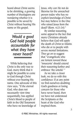 Q0605 Never Heard 2col pp        4/10/06    8:39 AM       Page 3




    heard about Christ seems         Jesus, why can He not do
    to be shrinking, a growing       likewise for the unreached
    number of theologians are        person today who has no
    wondering whether it is          explicit knowledge of Christ
    possible to be saved by          but may believe in the One
    Christ without hearing His       who raised Jesus from the
    name or His gospel.              dead? (Rom. 4:23-24).”
                                         By similar reasoning,
                                     some appeal to the fact that
        Would a good                 many Christians already
       God hold people               believe that God will apply
                                     the death of Christ to infants
       accountable for               who die or to people with
       what they have                severe mental limitations.
        never heard?                 They go on to suggest
                                     that “evangelicals who
                                     are lenient toward these
        While believing that         ‘innocents’ should extend
    Christ is the only way to        their reasoning further and
    God, many think that it          embrace ‘the untold.’ ”
    might be possible to come            As we take a closer
    to God through Christ            look, we do so with this
    without ever hearing His         confidence: If at any point
    name. One advocate of this       we find ourselves doubting
    view says, “If the eternal       God’s goodness or losing
    God, who does not                concern for those who
    necessarily view time            have never heard, then
    sequentially, has applied        we have not understood
    Christ’s blood to people of      the Scriptures or the
    faith in the Old Testament       heart of the God who
    who have no knowledge of         inspired them.
                                                                   3
                 © RBC Ministries. All rights reserved.
 
