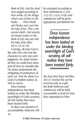 Q0605 Never Heard 2col pp         4/10/06     8:39 AM       Page 30




        Book of Life. And the dead      be rewarded according to
        were judged according to        their faithfulness (1 Cor.
        their works, by the things      3:12-15; 2 Cor. 5:10), and
        which were written in the       unbelievers will be given
        books. . . . Then Death         appropriate punishment for
        and Hades were cast into
        the lake of fire. This is the
        second death. And anyone             Once human
        not found written in the
        Book of Life was cast into          independence
        the lake of fire (Rev.           has been looked at
        20:11-12,14-15).                  under the blinding
        A loving, all-wise God is
    the only One who has the             searchlight of God’s
    character to carry out such            scrutiny, all will
    judgment. He alone knows              realize they have
    all that we could have done
    and all that we actually did.        been treated fairly.
    He alone understands the
    mitigating circumstances of
    each act. And He alone is a         the lives they have led (Rev.
    God of complete justice as          20:13). Eternal life can be
    well as mercy.                      received only as a gift,
        Once human                      but both believers and
    independence has been               unbelievers will be held
    looked at under the blinding        accountable to God for how
    searchlight of God’s scrutiny,      they responded to Him.
    all will realize they have
    been treated fairly.
        In their own moment of
    accountability, believers will
    30
                   © RBC Ministries. All rights reserved.
 