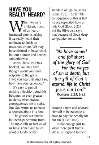 Q0605 Never Heard 2col pp        4/10/06     8:39 AM       Page 31




    HAVE YOU                          standard of righteousness
    REALLY HEARD?                     (Rom. 3:23). The terrible
                                      consequence of this is that


     W
                  hen we were         we are separated from a
                  children, many      holy God (Rom. 6:23).
                 of us heard          But the Bible also says
    frustrated parents asking         that because of God’s deep
    if we really heard their          compassion for us, He
    reminder to finish an
    unwanted chore. We may
    have claimed to have heard,           “All have sinned
    but our attitude and actions
    said otherwise.                          and fall short
        As you have read this          of the glory of God
    booklet, you may have               . . . . For the wages
    thought about your own
    response to the gospel.             of sin is death, but
    Have you heard it? And if so,        the gift of God is
    how have you responded?            eternal life in Christ
        It’s easy to put off
    making a decision. And this           Jesus our Lord.”
    becomes an even greater                Romans 3:23; 6:23
    tendency when eternal
    consequences are at stake.
    But God wants us to make          became a man and allowed
    a decision about His Son.         Himself to be nailed to a
        The gospel is a simple        cross to pay the penalty for
    but heart-penetrating truth.      our sin (1 Pet. 3:18).
    The Bible tells us that all of       It’s not enough just to
    us have sinned and fallen         know these great truths.
    short of God’s perfect            We must respond to them
                                                                     31
                  © RBC Ministries. All rights reserved.
 