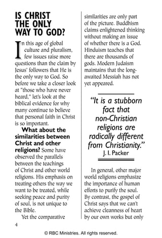 Q0605 Never Heard 2col pp        4/10/06     8:39 AM       Page 4




    IS CHRIST                         similarities are only part
    THE ONLY                          of the picture. Buddhism
                                      claims enlightened thinking
    WAY TO GOD?                       without making an issue


    I
        n this age of global          of whether there is a God.
         culture and pluralism,       Hinduism teaches that
         few issues raise more        there are thousands of
    questions than the claim by       gods. Modern Judaism
    Jesus’ followers that He is       maintains that the long-
    the only way to God. So           awaited Messiah has not
    before we take a closer look      yet appeared.
    at “those who have never
    heard,” let’s look at the
    biblical evidence for why            “It is a stubborn
    many continue to believe                  fact that
    that personal faith in Christ          non-Christian
    is so important.
       What about the                       religions are
    similarities between                radically different
    Christ and other                    from Christianity.”
    religions? Some have                        J. I. Packer
    observed the parallels
    between the teachings
    of Christ and other world             In general, other major
    religions. His emphasis on        world religions emphasize
    treating others the way we        the importance of human
    want to be treated, while         efforts to purify the soul.
    seeking peace and purity          By contrast, the gospel of
    of soul, is not unique to         Christ says that we can’t
    the Bible.                        achieve cleanness of heart
        Yet the comparative           by our own works but only
    4
                  © RBC Ministries. All rights reserved.
 