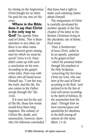 Q0605 Never Heard 2col pp        4/10/06     8:39 AM       Page 5




    by relying on the forgiveness     that Jesus had a right to
    Christ bought for us when         make such amazing claims
    He paid for our sins on His       about Himself.
    cross.                                The uniqueness of Christ
       Where in the Bible             is carefully developed by
    does it say that Christ           another apostle in the first
    is the only way to                chapter of his letter to the
    God? The apostle Peter            Roman Christians living in
    said of Christ, “Nor is there     the pluralistic city of Rome.
    salvation in any other, for       Paul wrote:
    there is no other name                1
                                            Paul, a bondservant
    under heaven given among              of Jesus Christ, called to
    men by which we must be               be an apostle, separated
    saved” (Acts 4:12). Peter             to the gospel of God
    didn’t come up with such              2
                                            which He promised before
    a conclusion on his own.              through His prophets in
    According to the gospel               the Holy Scriptures,
    writer John, Peter was with           3
                                            concerning His Son Jesus
    others who all heard Jesus            Christ our Lord, who was
    Himself say, “I am the way,           born of the seed of David
    the truth, and the life. No           according to the flesh, 4 and
    one comes to the Father               declared to be the Son of
    except through Me” (Jn.               God with power according
    14:6).                                to the Spirit of holiness, by
       If it were not for the rest        the resurrection from the
    of His life, those few words          dead. 5 Through Him we
    would have been long                  have received grace and
    forgotten. The entirety of            apostleship for obedience
    Christ’s life, death, and             to the faith among all
    resurrection, however, show           nations for His name
    why His followers concluded           (Rom. 1:1-5).
                                                                     5
                  © RBC Ministries. All rights reserved.
 