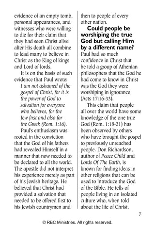 Q0605 Never Heard 2col pp        4/10/06     8:39 AM       Page 7




    evidence of an empty tomb,        then to people of every
    personal appearances, and         other nation.
    witnesses who were willing          Could people be
    to die for their claim that       worshiping the true
    they had seen Christ alive        God but calling Him
    after His death all combine       by a different name?
    to lead many to believe in        Paul had so much
    Christ as the King of kings       confidence in Christ that
    and Lord of lords.                he told a group of Athenian
        It is on the basis of such    philosophers that the God he
    evidence that Paul wrote:         had come to know in Christ
        I am not ashamed of the       was the God they were
        gospel of Christ, for it is   worshiping in ignorance
        the power of God to           (Acts 17:16-33).
        salvation for everyone            This claim that people
        who believes, for the         all over the world have some
        Jew first and also for        knowledge of the one true
        the Greek (Rom. 1:16).        God (Rom. 1:18-21) has
        Paul’s enthusiasm was         been observed by others
    rooted in the conviction          who have brought the gospel
    that the God of his fathers       to previously unreached
    had revealed Himself in a         people. Don Richardson,
    manner that now needed to         author of Peace Child and
    be declared to all the world.     Lords Of The Earth, is
    The apostle did not interpret     known for finding ideas in
    his experience merely as part     other religions that can be
    of his Jewish heritage. He        used to introduce the God
    believed that Christ had          of the Bible. He tells of
    provided a salvation that         people living in an isolated
    needed to be offered first to     culture who, when told
    his Jewish countrymen and         about the life of Christ,
                                                                    7
                  © RBC Ministries. All rights reserved.
 