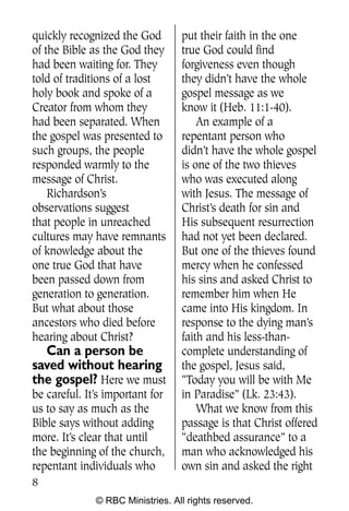Q0605 Never Heard 2col pp        4/10/06     8:39 AM       Page 8




    quickly recognized the God        put their faith in the one
    of the Bible as the God they      true God could find
    had been waiting for. They        forgiveness even though
    told of traditions of a lost      they didn’t have the whole
    holy book and spoke of a          gospel message as we
    Creator from whom they            know it (Heb. 11:1-40).
    had been separated. When              An example of a
    the gospel was presented to       repentant person who
    such groups, the people           didn’t have the whole gospel
    responded warmly to the           is one of the two thieves
    message of Christ.                who was executed along
        Richardson’s                  with Jesus. The message of
    observations suggest              Christ’s death for sin and
    that people in unreached          His subsequent resurrection
    cultures may have remnants        had not yet been declared.
    of knowledge about the            But one of the thieves found
    one true God that have            mercy when he confessed
    been passed down from             his sins and asked Christ to
    generation to generation.         remember him when He
    But what about those              came into His kingdom. In
    ancestors who died before         response to the dying man’s
    hearing about Christ?             faith and his less-than-
      Can a person be                 complete understanding of
    saved without hearing             the gospel, Jesus said,
    the gospel? Here we must          “Today you will be with Me
    be careful. It’s important for    in Paradise” (Lk. 23:43).
    us to say as much as the              What we know from this
    Bible says without adding         passage is that Christ offered
    more. It’s clear that until       “deathbed assurance” to a
    the beginning of the church,      man who acknowledged his
    repentant individuals who         own sin and asked the right
    8
                  © RBC Ministries. All rights reserved.
 