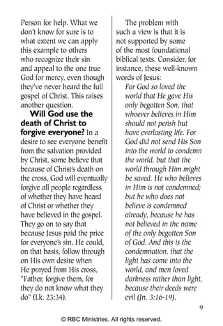 Q0605 Never Heard 2col pp        4/10/06     8:39 AM       Page 9




    Person for help. What we              The problem with
    don’t know for sure is to         such a view is that it is
    what extent we can apply          not supported by some
    this example to others            of the most foundational
    who recognize their sin           biblical texts. Consider, for
    and appeal to the one true        instance, these well-known
    God for mercy, even though        words of Jesus:
    they’ve never heard the full          For God so loved the
    gospel of Christ. This raises         world that He gave His
    another question.                     only begotten Son, that
       Will God use the                   whoever believes in Him
    death of Christ to                    should not perish but
    forgive everyone? In a                have everlasting life. For
    desire to see everyone benefit        God did not send His Son
    from the salvation provided           into the world to condemn
    by Christ, some believe that          the world, but that the
    because of Christ’s death on          world through Him might
    the cross, God will eventually        be saved. He who believes
    forgive all people regardless         in Him is not condemned;
    of whether they have heard            but he who does not
    of Christ or whether they             believe is condemned
    have believed in the gospel.          already, because he has
    They go on to say that                not believed in the name
    because Jesus paid the price          of the only begotten Son
    for everyone’s sin, He could,         of God. And this is the
    on that basis, follow through         condemnation, that the
    on His own desire when                light has come into the
    He prayed from His cross,             world, and men loved
    “Father, forgive them, for            darkness rather than light,
    they do not know what they            because their deeds were
    do” (Lk. 23:34).                      evil (Jn. 3:16-19).
                                                                    9
                  © RBC Ministries. All rights reserved.
 