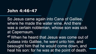 John 4:46-47
So Jesus came again into Cana of Galilee,
where he made the water wine. And there
was a certain nobleman, whose son was sick
at Capernaum.
47 When he heard that Jesus was come out of
Judaea into Galilee, he went unto him, and
besought him that he would come down, and
heal his son: for he was at the point of death.
 