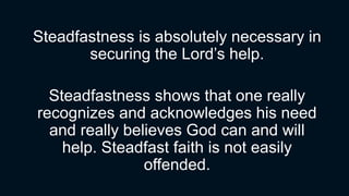 Steadfastness is absolutely necessary in
securing the Lord’s help.
Steadfastness shows that one really
recognizes and acknowledges his need
and really believes God can and will
help. Steadfast faith is not easily
offended.
 