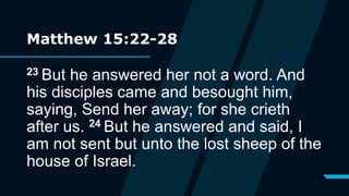 Matthew 15:22-28
23 But he answered her not a word. And
his disciples came and besought him,
saying, Send her away; for she crieth
after us. 24 But he answered and said, I
am not sent but unto the lost sheep of the
house of Israel.
 