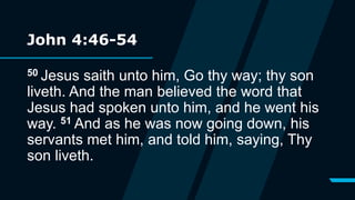 John 4:46-54
50 Jesus saith unto him, Go thy way; thy son
liveth. And the man believed the word that
Jesus had spoken unto him, and he went his
way. 51 And as he was now going down, his
servants met him, and told him, saying, Thy
son liveth.
 
