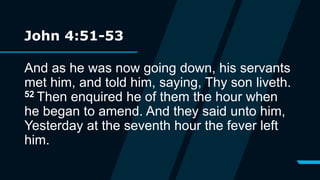 John 4:51-53
And as he was now going down, his servants
met him, and told him, saying, Thy son liveth.
52 Then enquired he of them the hour when
he began to amend. And they said unto him,
Yesterday at the seventh hour the fever left
him.
 