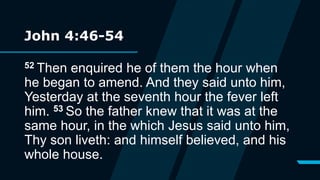 John 4:46-54
52 Then enquired he of them the hour when
he began to amend. And they said unto him,
Yesterday at the seventh hour the fever left
him. 53 So the father knew that it was at the
same hour, in the which Jesus said unto him,
Thy son liveth: and himself believed, and his
whole house.
 