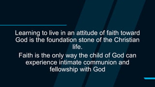 Learning to live in an attitude of faith toward
God is the foundation stone of the Christian
life.
Faith is the only way the child of God can
experience intimate communion and
fellowship with God
 