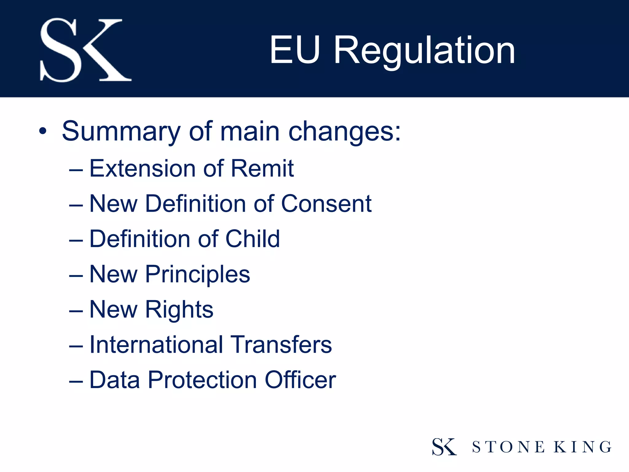 EU Regulation
• Summary of main changes:
– Extension of Remit
– New Definition of Consent
– Definition of Child
– New Principles
– New Rights
– International Transfers
– Data Protection Officer
 