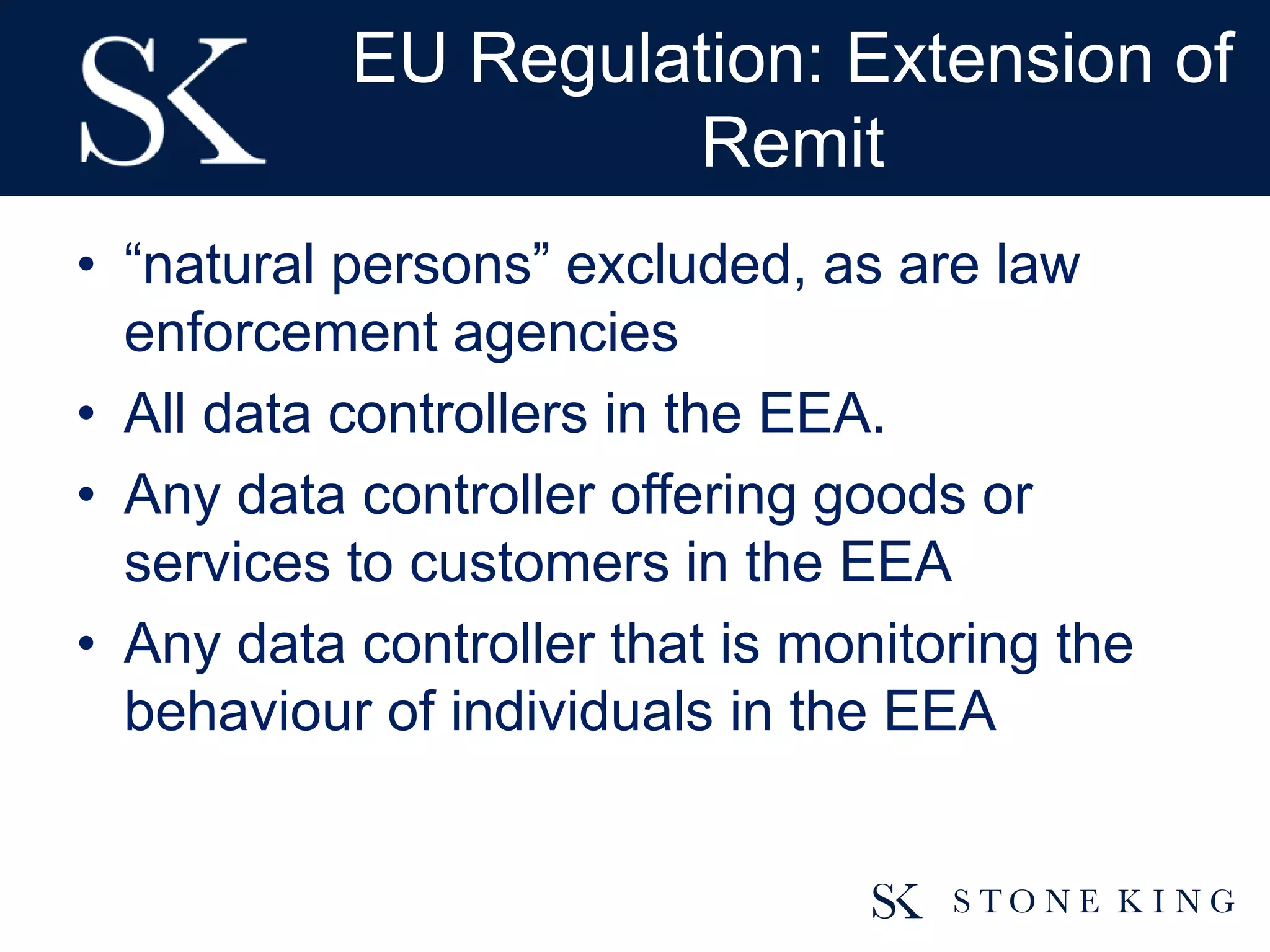 EU Regulation: Extension of
Remit
• “natural persons” excluded, as are law
enforcement agencies
• All data controllers in the EEA.
• Any data controller offering goods or
services to customers in the EEA
• Any data controller that is monitoring the
behaviour of individuals in the EEA
 