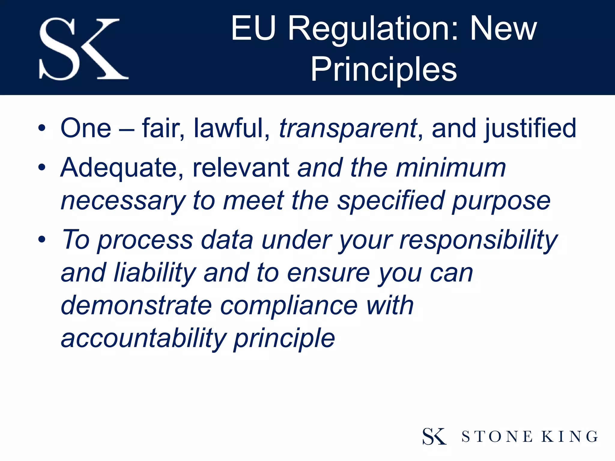 EU Regulation: New
Principles
• One – fair, lawful, transparent, and justified
• Adequate, relevant and the minimum
necessary to meet the specified purpose
• To process data under your responsibility
and liability and to ensure you can
demonstrate compliance with
accountability principle
 