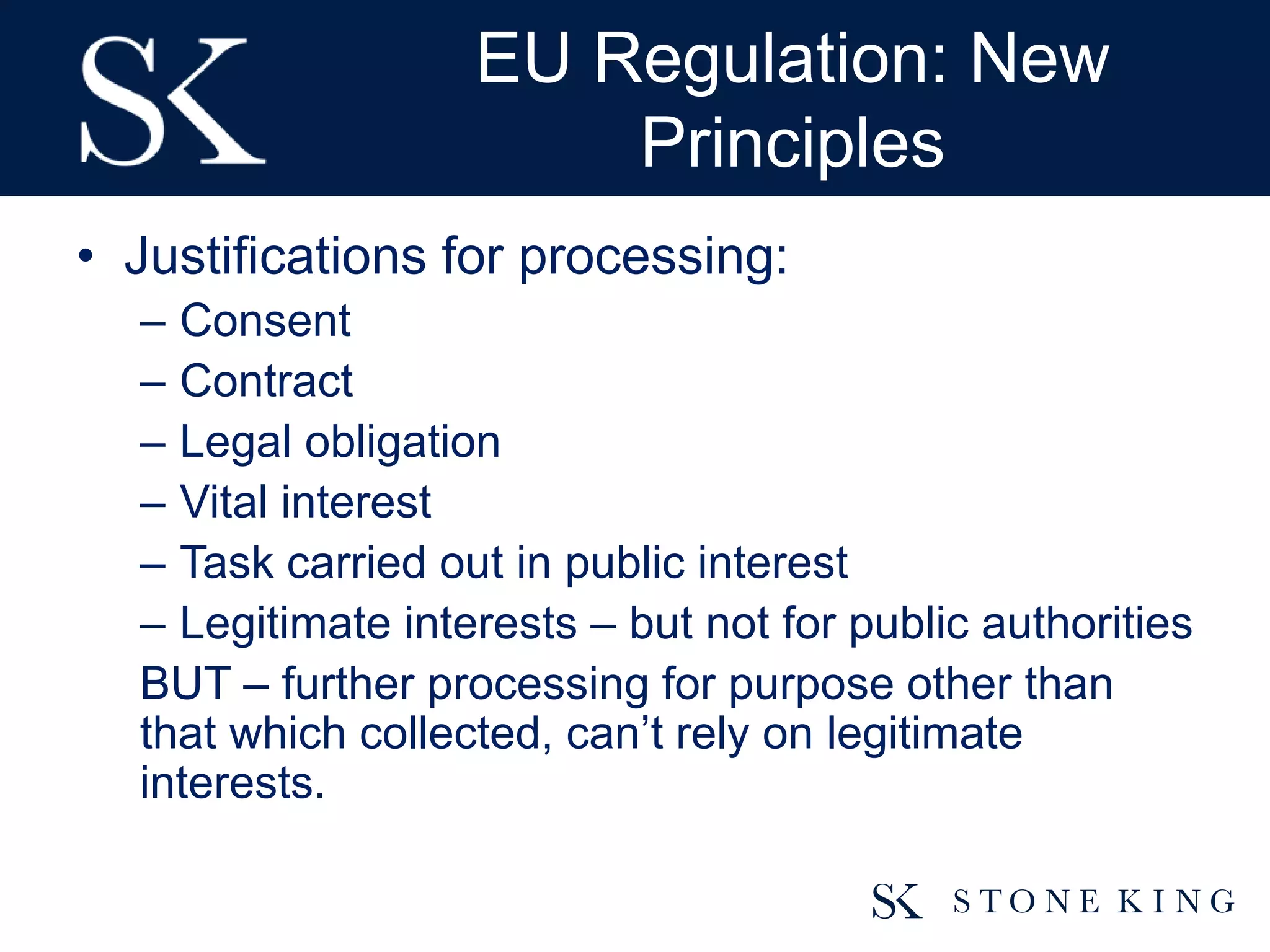 EU Regulation: New
Principles
• Justifications for processing:
– Consent
– Contract
– Legal obligation
– Vital interest
– Task carried out in public interest
– Legitimate interests – but not for public authorities
BUT – further processing for purpose other than
that which collected, can’t rely on legitimate
interests.
 
