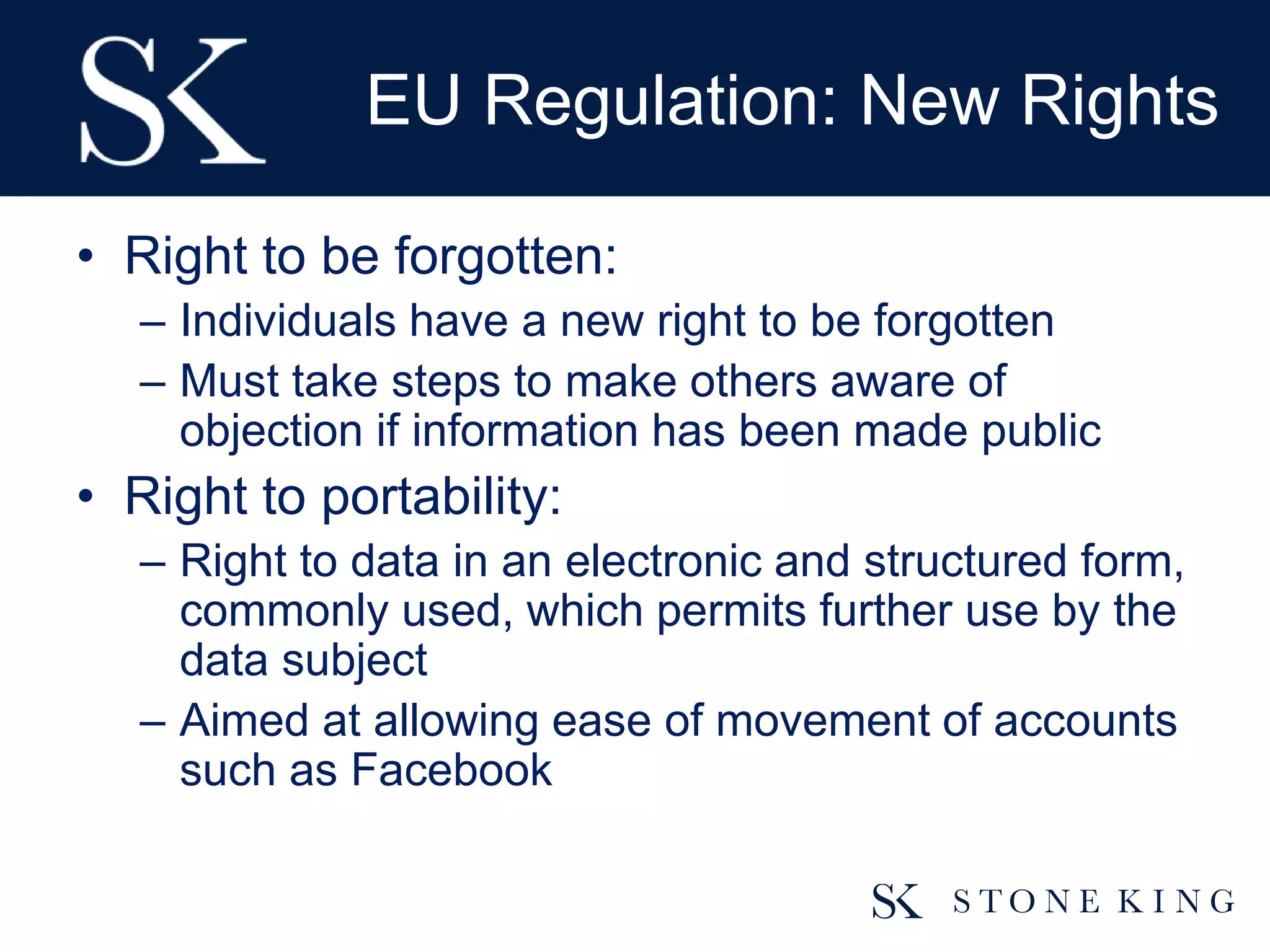 EU Regulation: New Rights
• Right to be forgotten:
– Individuals have a new right to be forgotten
– Must take steps to make others aware of
objection if information has been made public
• Right to portability:
– Right to data in an electronic and structured form,
commonly used, which permits further use by the
data subject
– Aimed at allowing ease of movement of accounts
such as Facebook
 