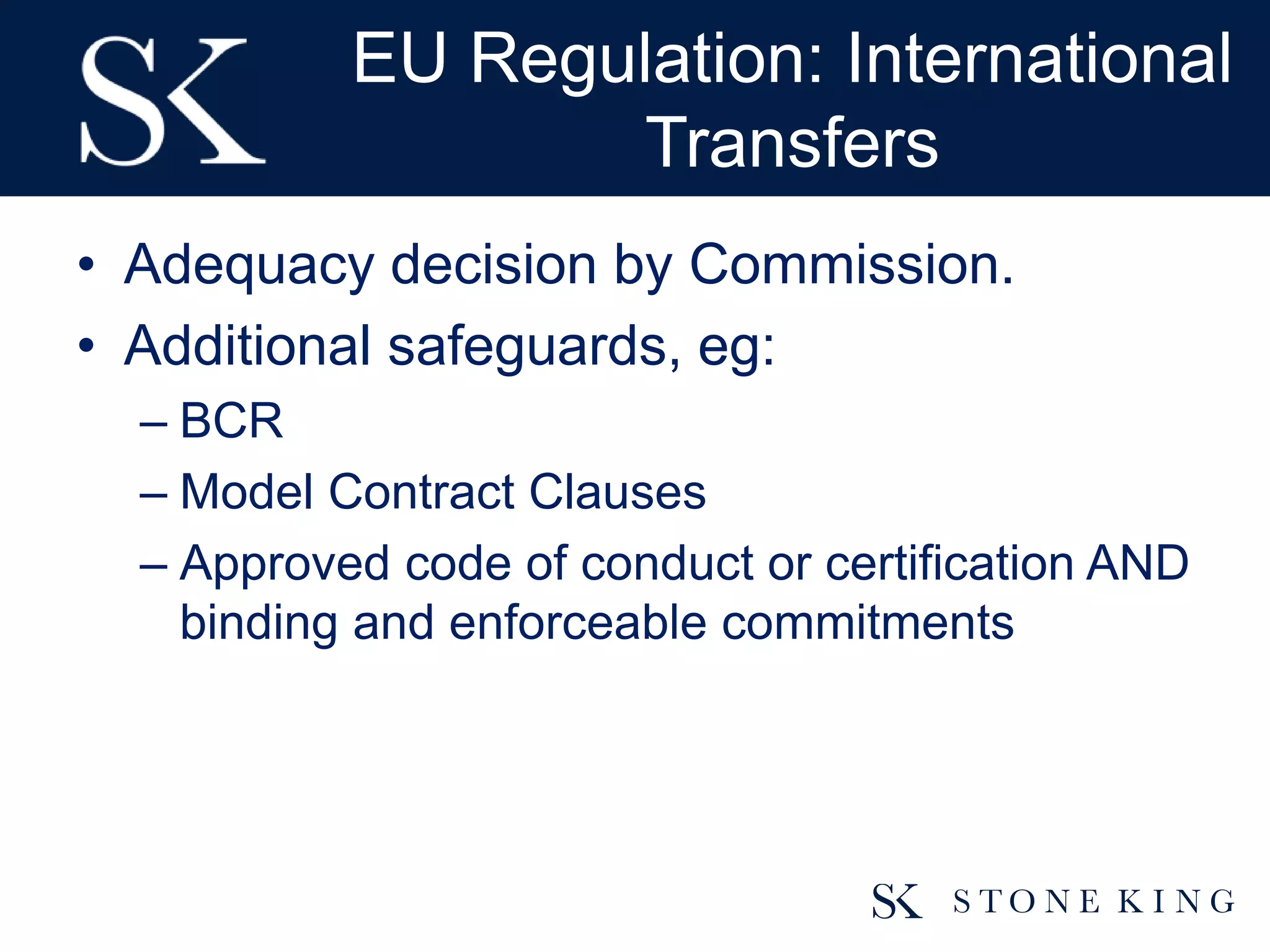 EU Regulation: International
Transfers
• Adequacy decision by Commission.
• Additional safeguards, eg:
– BCR
– Model Contract Clauses
– Approved code of conduct or certification AND
binding and enforceable commitments
 