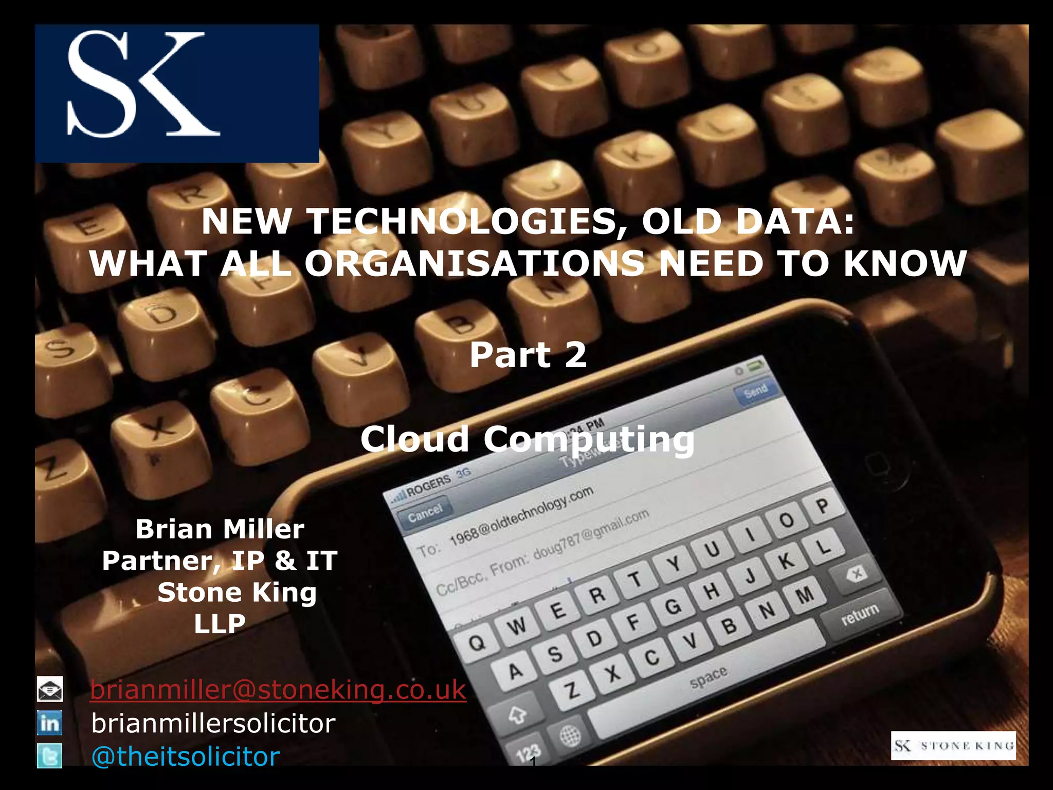 NEW TECHNOLOGIES, OLD DATA:
WHAT ALL ORGANISATIONS NEED TO KNOW
Part 2
Cloud Computing
Brian Miller
Partner, IP & IT
Stone King
LLP
@theitsolicitor
brianmillersolicitor
brianmiller@stoneking.co.uk
1
 