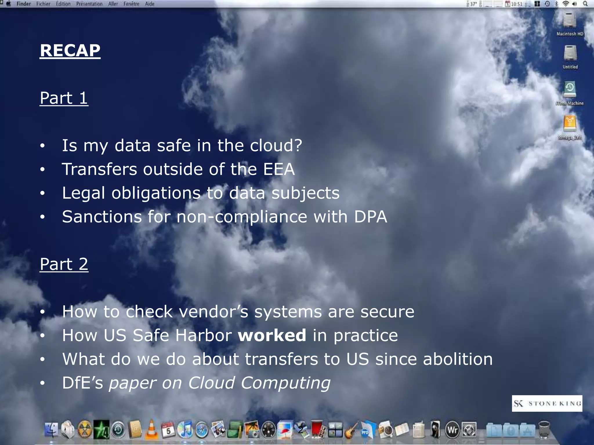RECAP
Part 1
• Is my data safe in the cloud?
• Transfers outside of the EEA
• Legal obligations to data subjects
• Sanctions for non-compliance with DPA
Part 2
• How to check vendor’s systems are secure
• How US Safe Harbor worked in practice
• What do we do about transfers to US since abolition
• DfE’s paper on Cloud Computing
2
 