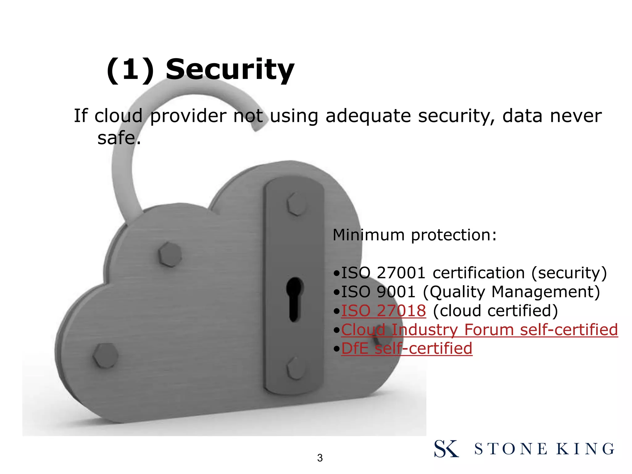 (1) Security
If cloud provider not using adequate security, data never
safe.
Minimum protection:
•ISO 27001 certification (security)
•ISO 9001 (Quality Management)
•ISO 27018 (cloud certified)
•Cloud Industry Forum self-certified
•DfE self-certified
3
 