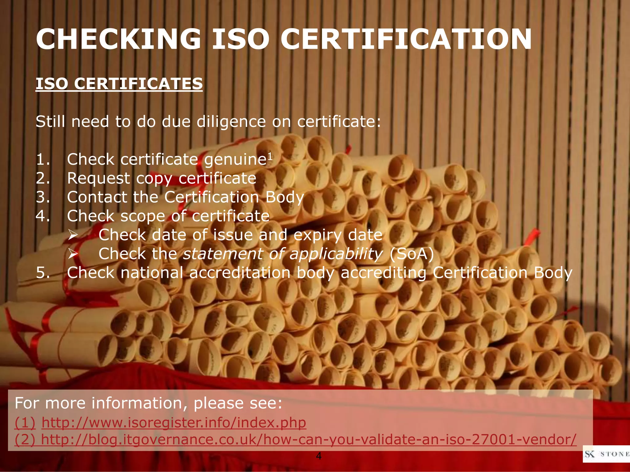 CHECKING ISO CERTIFICATION
ISO CERTIFICATES
Still need to do due diligence on certificate:
1. Check certificate genuine1
2. Request copy certificate
3. Contact the Certification Body
4. Check scope of certificate
 Check date of issue and expiry date
 Check the statement of applicability (SoA)
5. Check national accreditation body accrediting Certification Body
4
For more information, please see:
(1) http://www.isoregister.info/index.php
(2) http://blog.itgovernance.co.uk/how-can-you-validate-an-iso-27001-vendor/
 