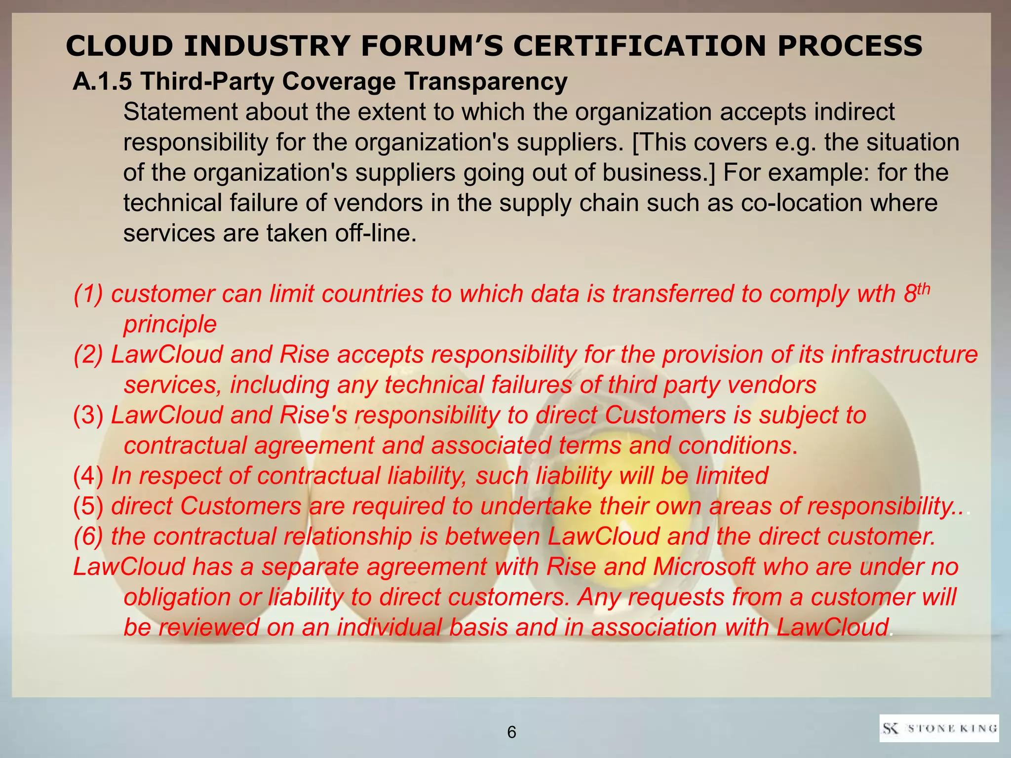 A.1.5 Third-Party Coverage Transparency
Statement about the extent to which the organization accepts indirect
responsibility for the organization's suppliers. [This covers e.g. the situation
of the organization's suppliers going out of business.] For example: for the
technical failure of vendors in the supply chain such as co-location where
services are taken off-line.
(1) customer can limit countries to which data is transferred to comply wth 8th
principle
(2) LawCloud and Rise accepts responsibility for the provision of its infrastructure
services, including any technical failures of third party vendors
(3) LawCloud and Rise's responsibility to direct Customers is subject to
contractual agreement and associated terms and conditions.
(4) In respect of contractual liability, such liability will be limited
(5) direct Customers are required to undertake their own areas of responsibility...
(6) the contractual relationship is between LawCloud and the direct customer.
LawCloud has a separate agreement with Rise and Microsoft who are under no
obligation or liability to direct customers. Any requests from a customer will
be reviewed on an individual basis and in association with LawCloud.
CLOUD INDUSTRY FORUM’S CERTIFICATION PROCESS
6
 