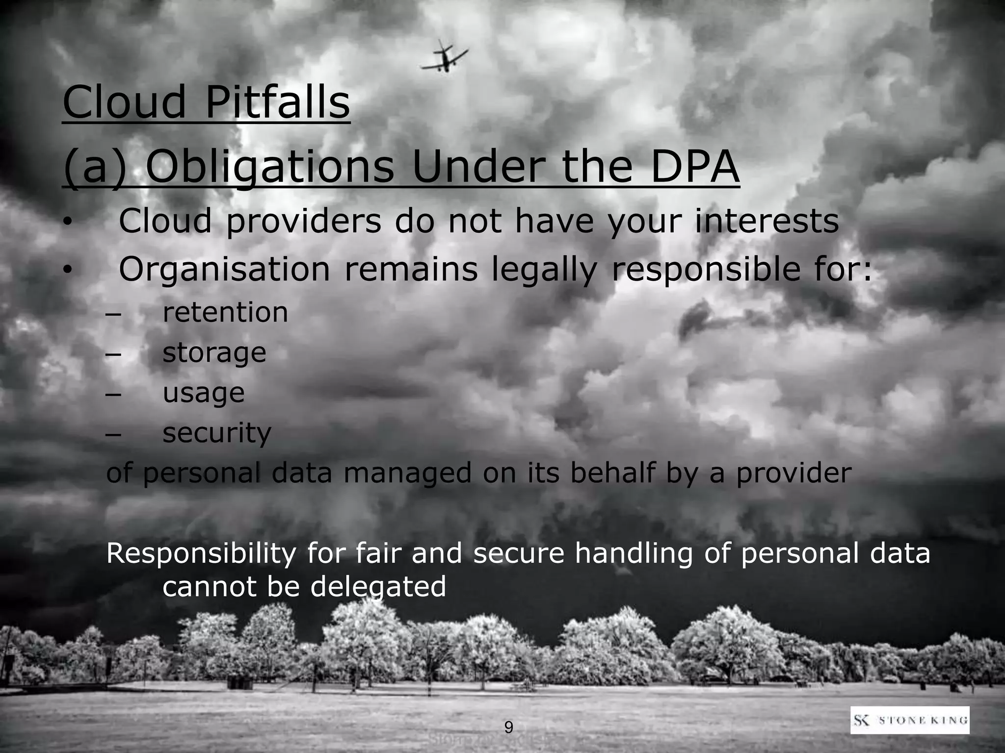 Cloud Pitfalls
(a) Obligations Under the DPA
• Cloud providers do not have your interests
• Organisation remains legally responsible for:
– retention
– storage
– usage
– security
of personal data managed on its behalf by a provider
Responsibility for fair and secure handling of personal data
cannot be delegated
9
 