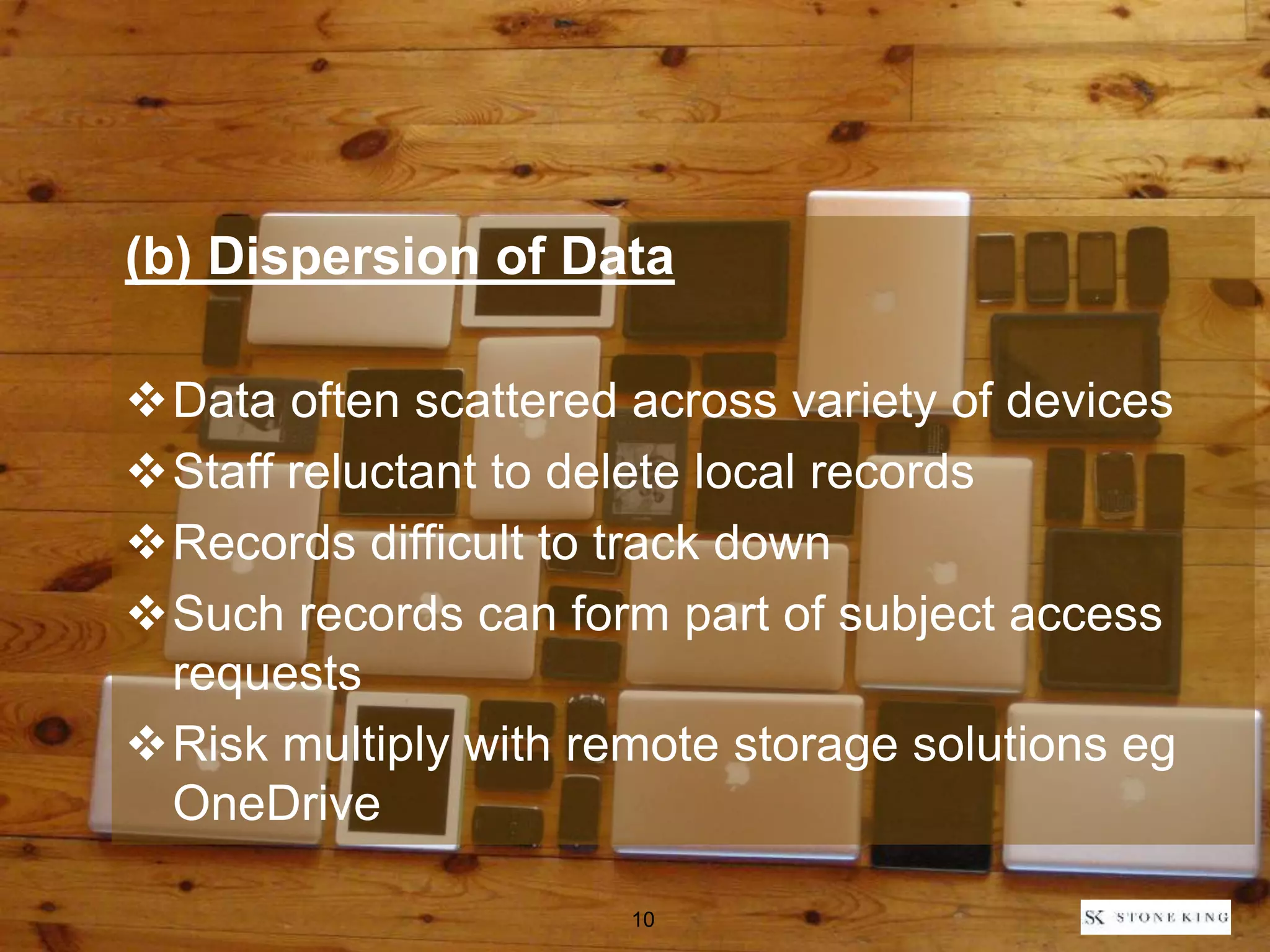 (b) Dispersion of Data
Data often scattered across variety of devices
Staff reluctant to delete local records
Records difficult to track down
Such records can form part of subject access
requests
Risk multiply with remote storage solutions eg
OneDrive
10
 
