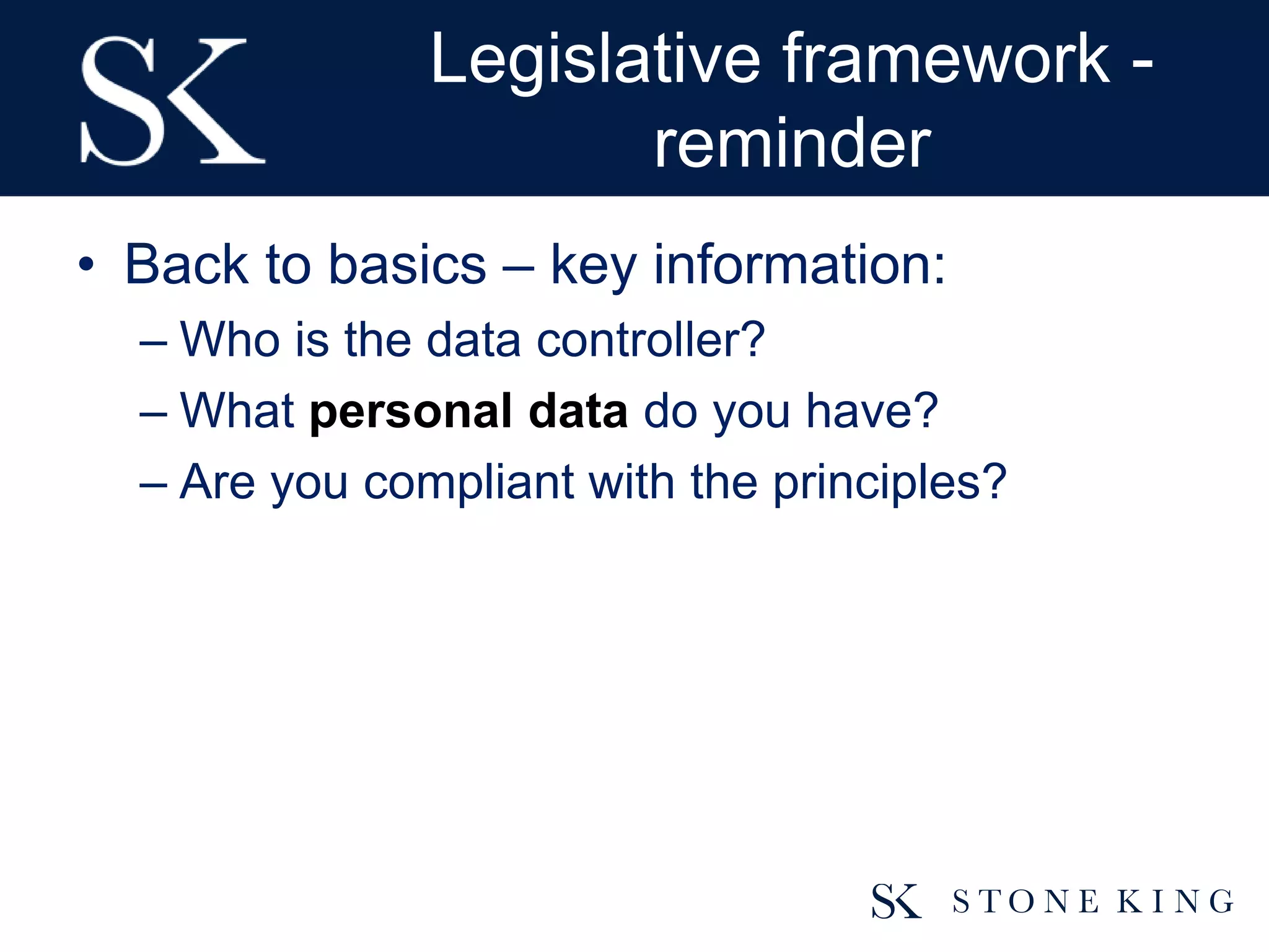 Legislative framework -
reminder
• Back to basics – key information:
– Who is the data controller?
– What personal data do you have?
– Are you compliant with the principles?
 