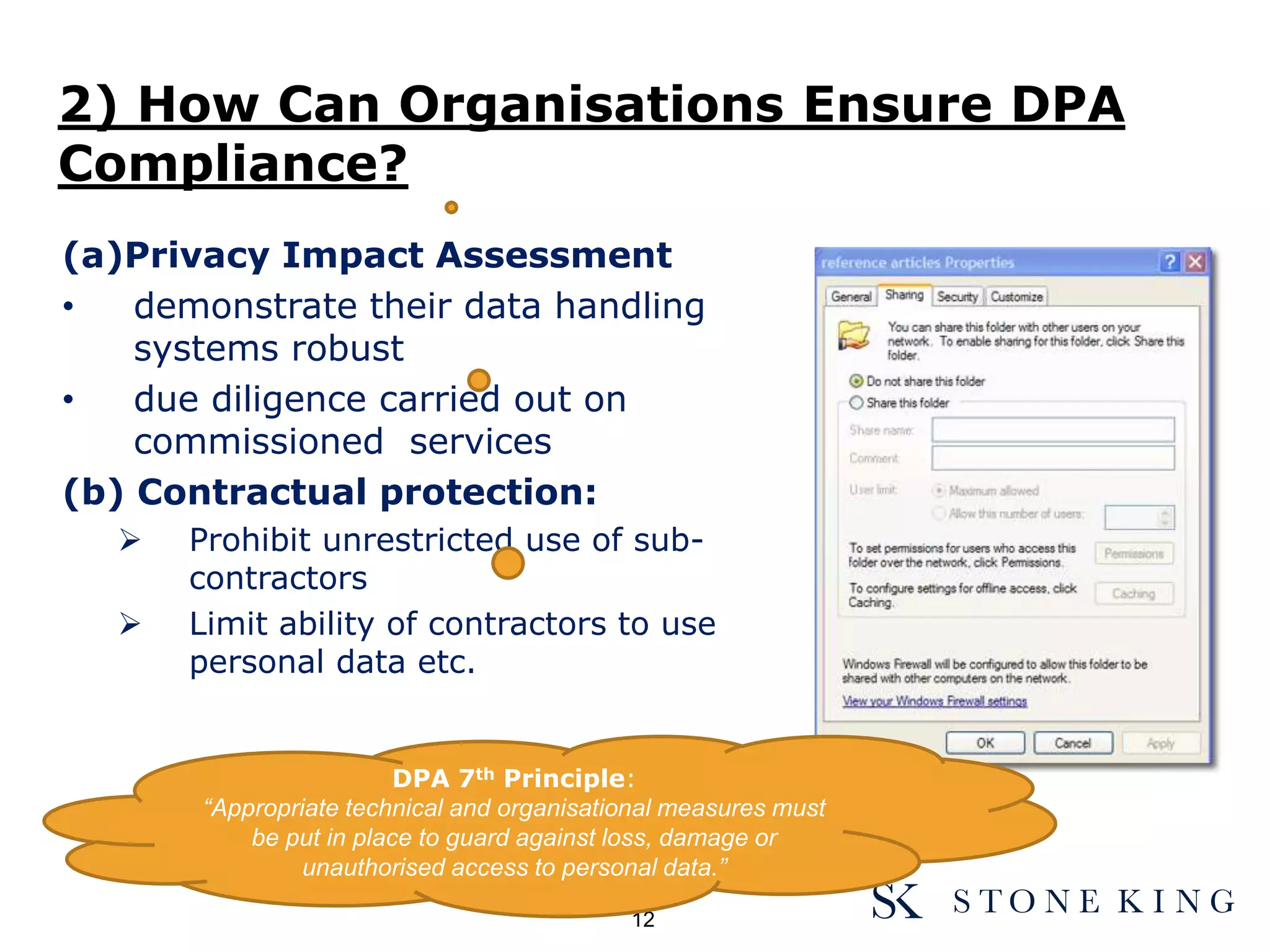 (a)Privacy Impact Assessment
• demonstrate their data handling
systems robust
• due diligence carried out on
commissioned services
(b) Contractual protection:
 Prohibit unrestricted use of sub-
contractors
 Limit ability of contractors to use
personal data etc.
2) How Can Organisations Ensure DPA
Compliance?
12
DPA 7th Principle:
“Appropriate technical and organisational measures must
be put in place to guard against loss, damage or
unauthorised access to personal data.”
 
