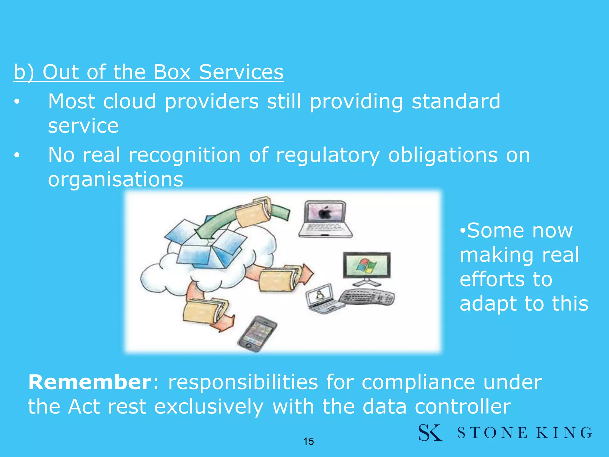b) Out of the Box Services
• Most cloud providers still providing standard
service
• No real recognition of regulatory obligations on
organisations
•Some now
making real
efforts to
adapt to this
15
Remember: responsibilities for compliance under
the Act rest exclusively with the data controller
 