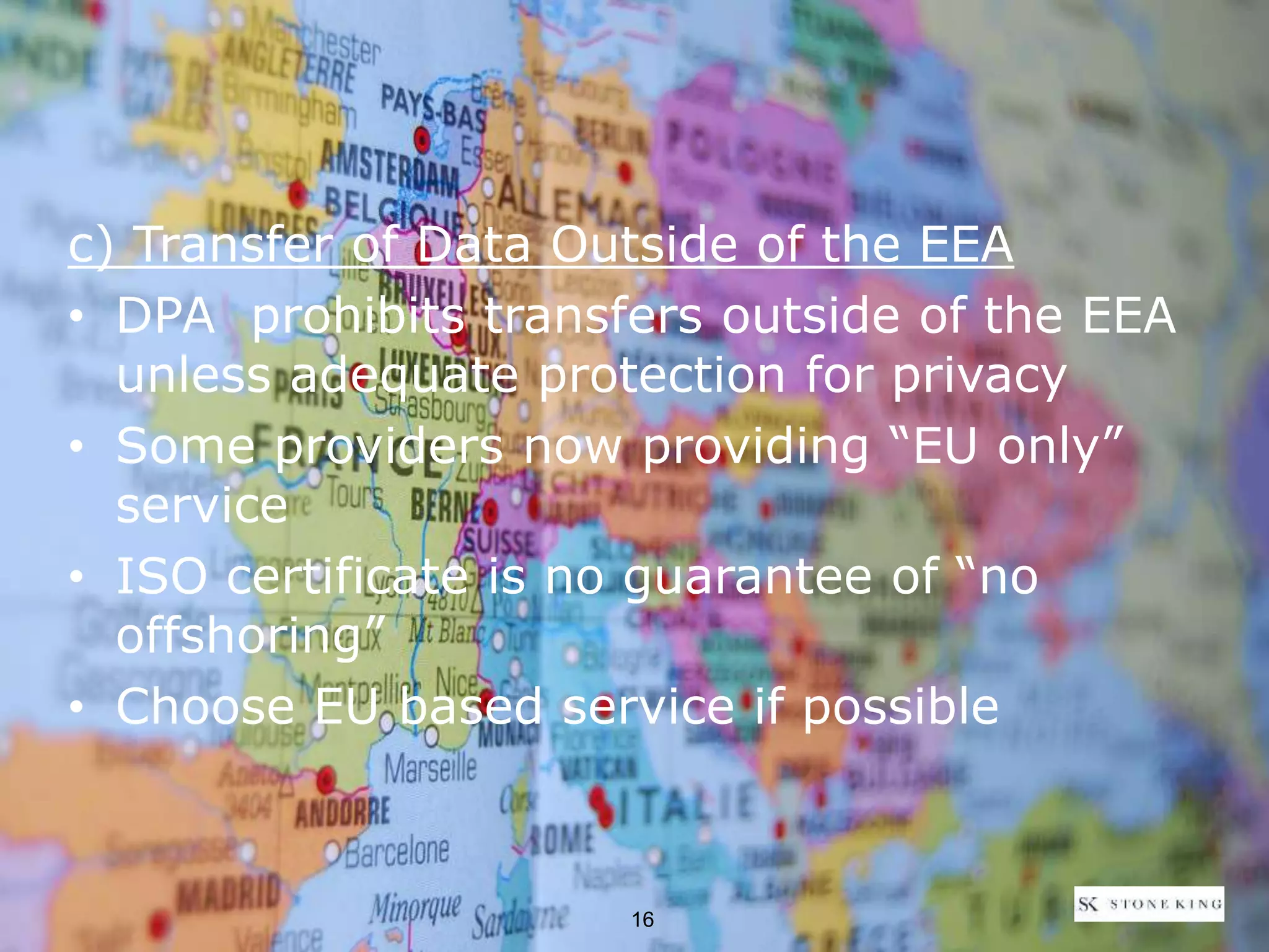 c) Transfer of Data Outside of the EEA
• DPA prohibits transfers outside of the EEA
unless adequate protection for privacy
• Some providers now providing “EU only”
service
• ISO certificate is no guarantee of “no
offshoring”
• Choose EU based service if possible
16
 