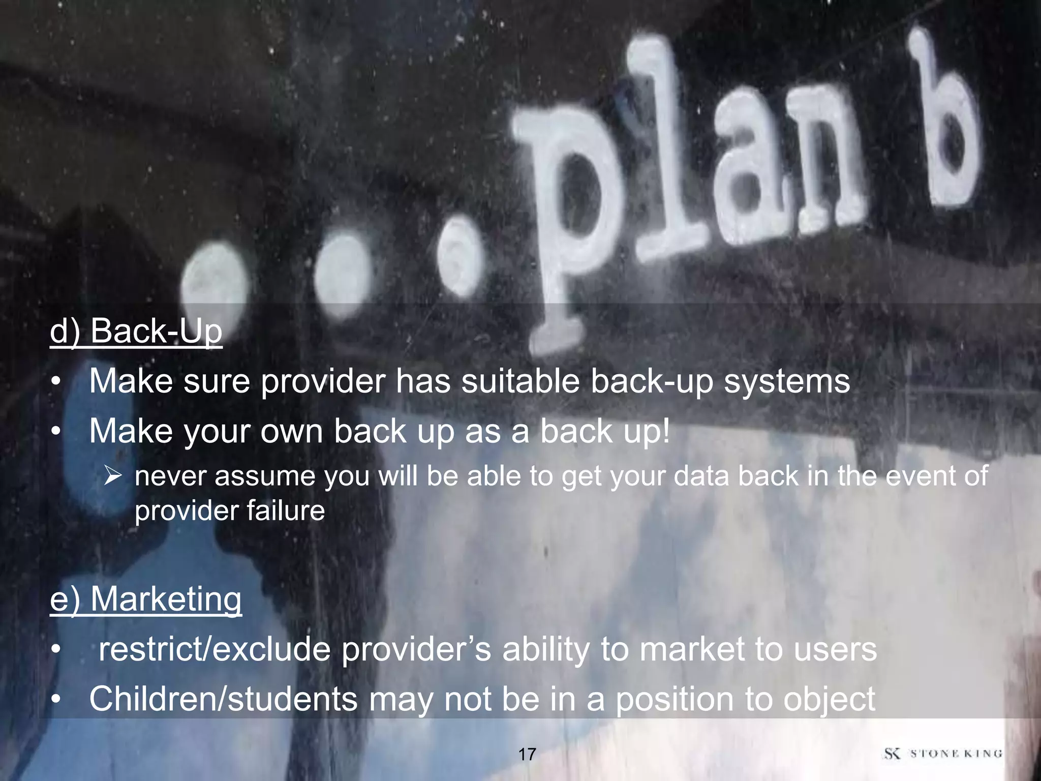 d) Back-Up
• Make sure provider has suitable back-up systems
• Make your own back up as a back up!
 never assume you will be able to get your data back in the event of
provider failure
e) Marketing
• restrict/exclude provider’s ability to market to users
• Children/students may not be in a position to object
17
 