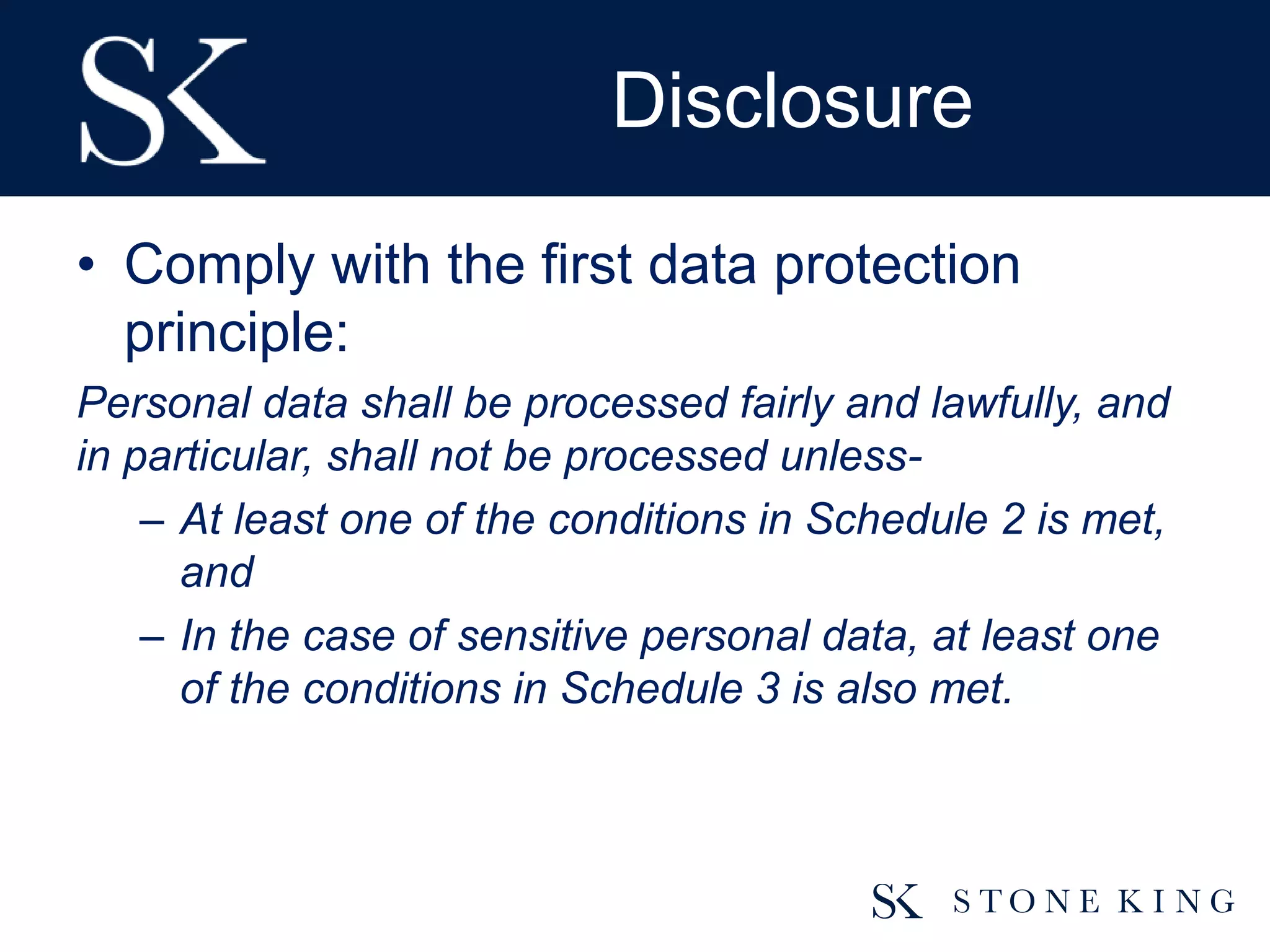 Disclosure
• Comply with the first data protection
principle:
Personal data shall be processed fairly and lawfully, and
in particular, shall not be processed unless-
– At least one of the conditions in Schedule 2 is met,
and
– In the case of sensitive personal data, at least one
of the conditions in Schedule 3 is also met.
 
