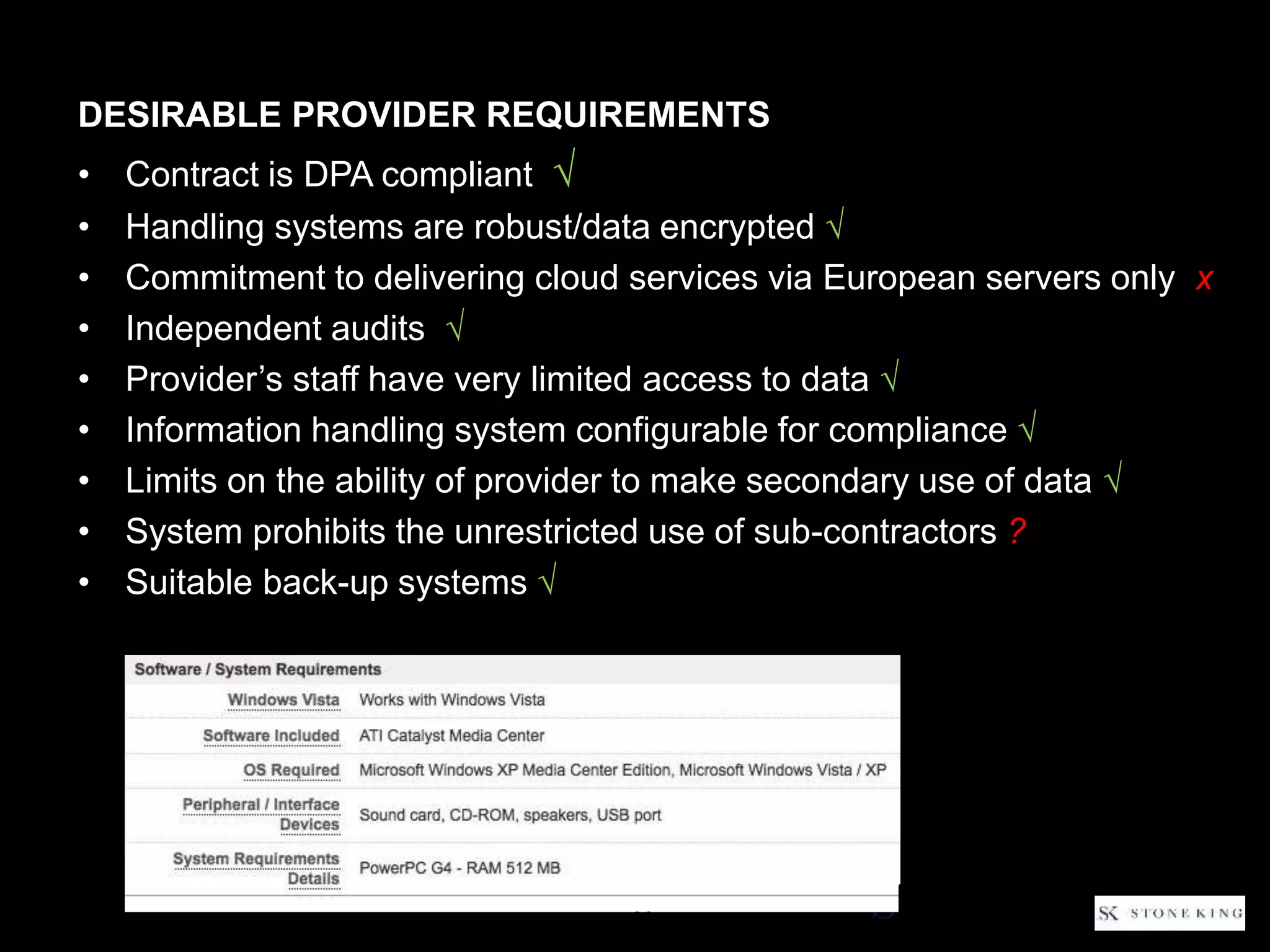 DESIRABLE PROVIDER REQUIREMENTS
• Contract is DPA compliant √
• Handling systems are robust/data encrypted √
• Commitment to delivering cloud services via European servers only x
• Independent audits √
• Provider’s staff have very limited access to data √
• Information handling system configurable for compliance √
• Limits on the ability of provider to make secondary use of data √
• System prohibits the unrestricted use of sub-contractors ?
• Suitable back-up systems √
29
 