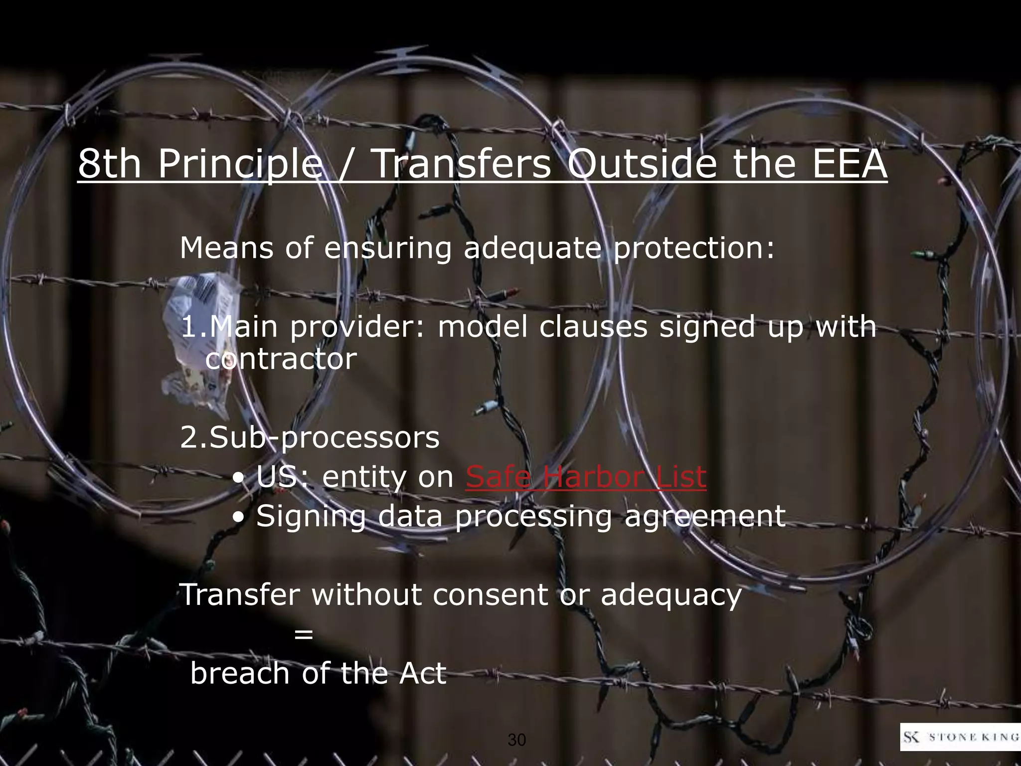 8th Principle / Transfers Outside the EEA
Means of ensuring adequate protection:
1.Main provider: model clauses signed up with
contractor
2.Sub-processors
• US: entity on Safe Harbor List
• Signing data processing agreement
Transfer without consent or adequacy
=
breach of the Act
30
 
