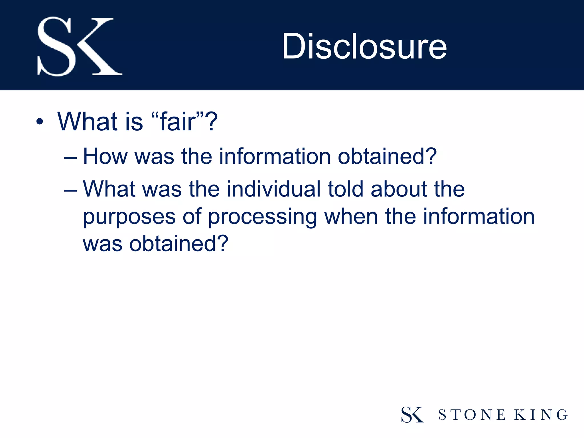Disclosure
• What is “fair”?
– How was the information obtained?
– What was the individual told about the
purposes of processing when the information
was obtained?
 