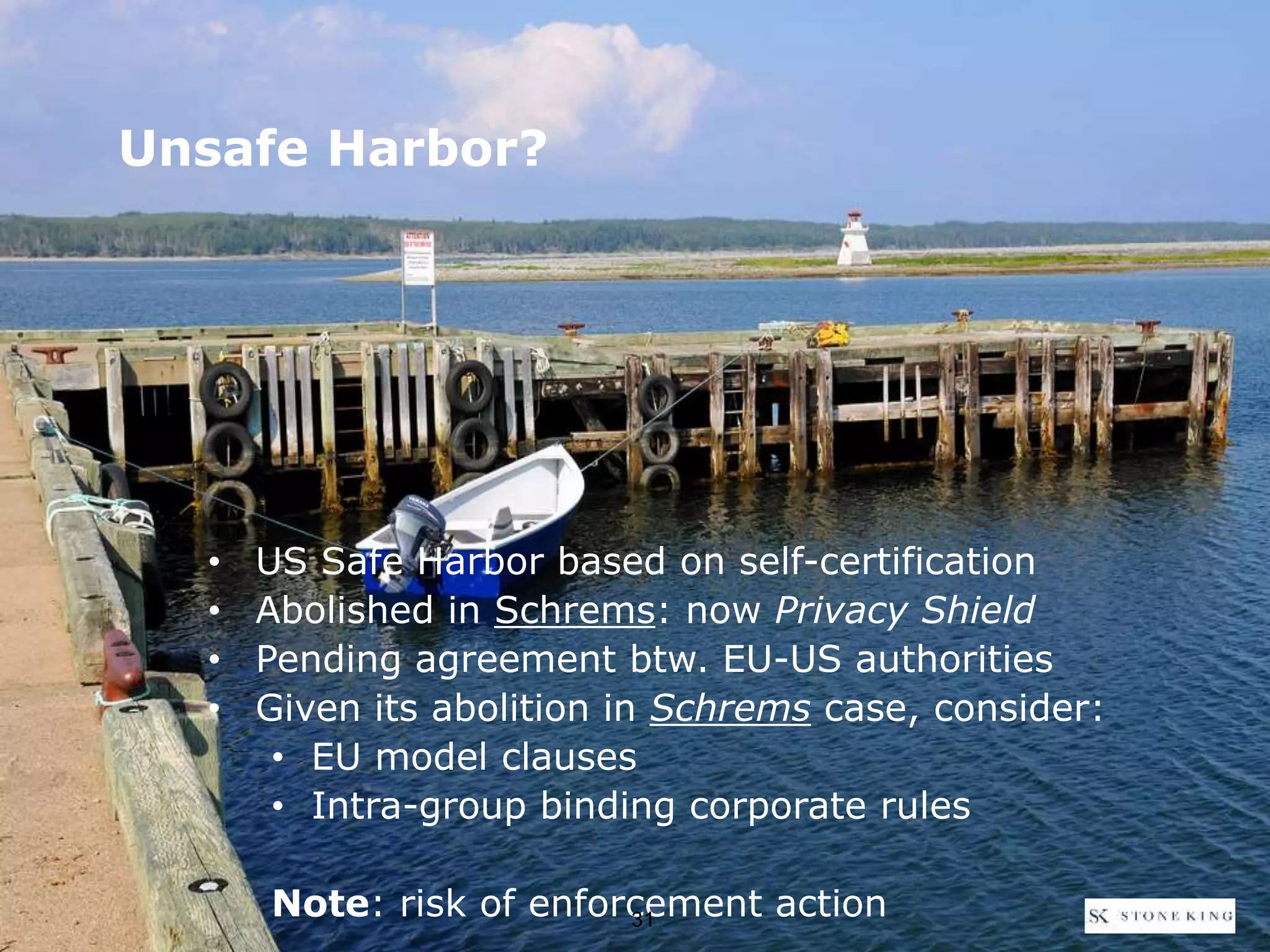 • US Safe Harbor based on self-certification
• Abolished in Schrems: now Privacy Shield
• Pending agreement btw. EU-US authorities
• Given its abolition in Schrems case, consider:
• EU model clauses
• Intra-group binding corporate rules
Note: risk of enforcement action
Unsafe Harbor?
31
 