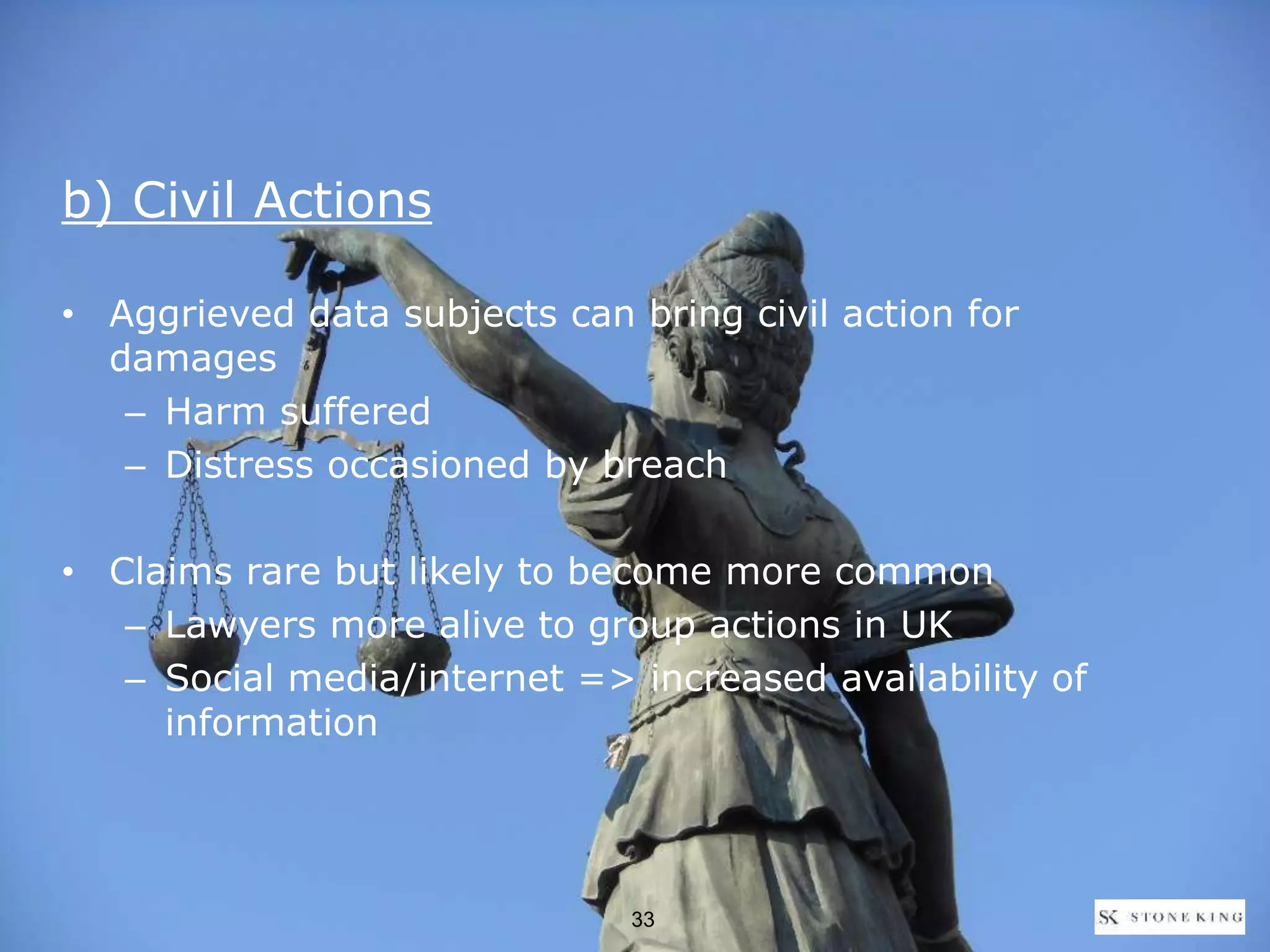 b) Civil Actions
• Aggrieved data subjects can bring civil action for
damages
– Harm suffered
– Distress occasioned by breach
• Claims rare but likely to become more common
– Lawyers more alive to group actions in UK
– Social media/internet => increased availability of
information
33
 